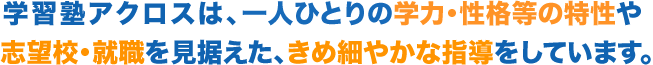 学習塾アクロスは、一人ひとりの学力・性格等の特性や 志望校・就職を見据えた、きめ細やかな指導をしています。